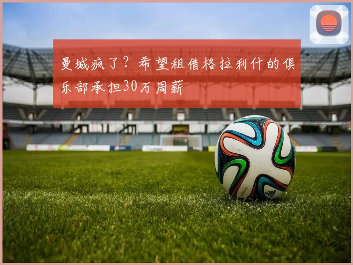 曼城疯了？希望租借格拉利什的俱乐部承担30万周薪